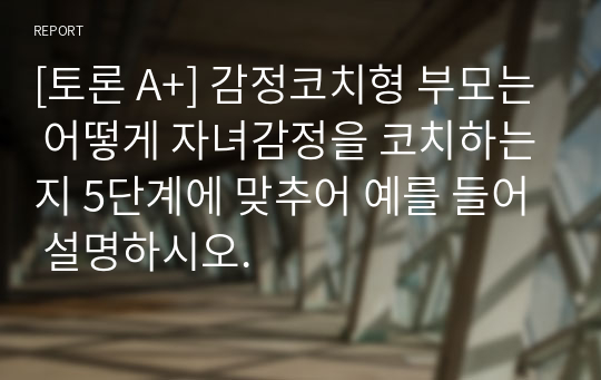 [토론 A+] 감정코치형 부모는 어떻게 자녀감정을 코치하는지 5단계에 맞추어 예를 들어 설명하시오.