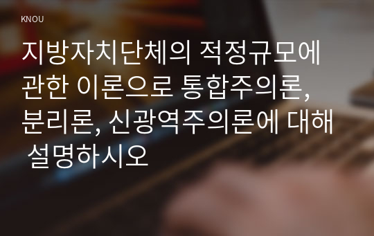 지방자치단체의 적정규모에 관한 이론으로 통합주의론, 분리론, 신광역주의론에 대해 설명하시오