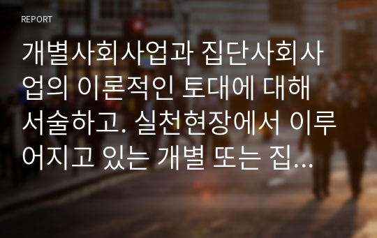 개별사회사업과 집단사회사업의 이론적인 토대에 대해 서술하고. 실천현장에서 이루어지고 있는 개별 또는 집단사회사업 중 하나를 선정하여 조사해 보시기 바랍니다. 이에 따라 실천가로서의 간접적인 경험을 나누어 보세요.