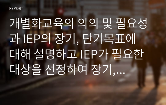 개별화교육의 의의 및 필요성과 IEP의 장기, 단기목표에 대해 설명하고 IEP가 필요한 대상을 선정하여 장기, 단기목표를 3가지 이상 작성하고 목표선정의 이유 및 자신의 생각을 기술하시오.