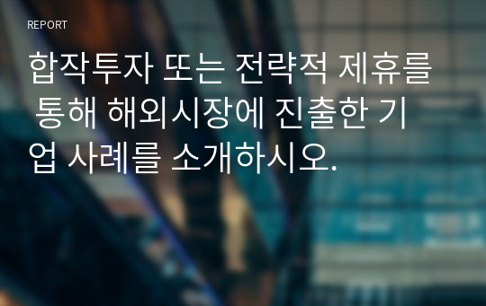 합작투자 또는 전략적 제휴를 통해 해외시장에 진출한 기업 사례를 소개하시오.