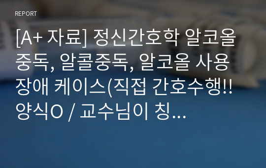 [A+ 자료] 정신간호학 알코올중독, 알콜중독, 알코올 사용장애 케이스(직접 간호수행!! 양식O / 교수님이 칭찬해주신 자료입니다!)