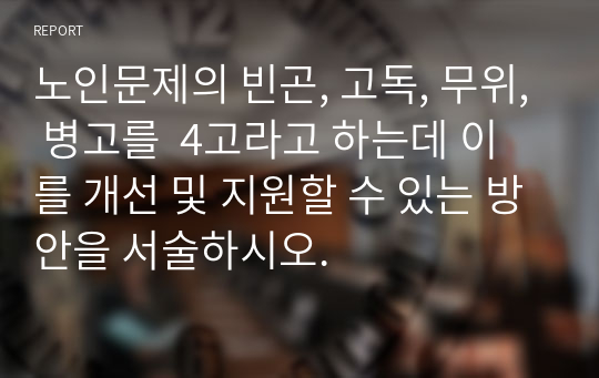 노인문제의 빈곤, 고독, 무위, 병고를  4고라고 하는데 이를 개선 및 지원할 수 있는 방안을 서술하시오.