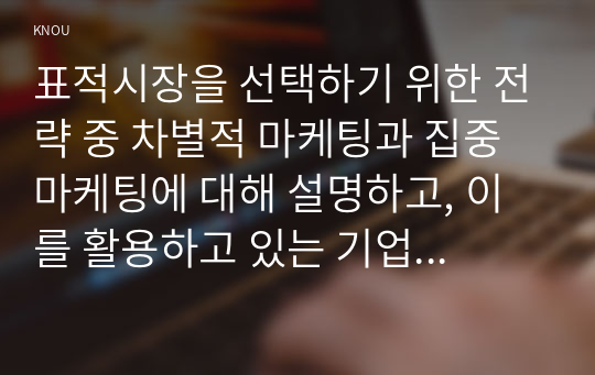 표적시장을 선택하기 위한 전략 중 차별적 마케팅과 집중 마케팅에 대해 설명하고, 이를 활용하고 있는 기업의 사례를 각각 조사하여 소개하시오