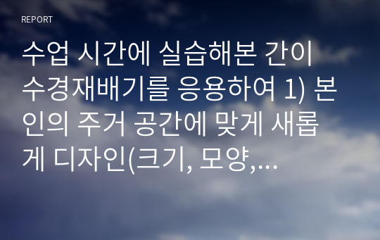 수업 시간에 실습해본 간이 수경재배기를 응용하여 1) 본인의 주거 공간에 맞게 새롭게 디자인(크기, 모양, 형태 등)하고 2) 작물 종류를 선택하여 모종 재배 방법을 서술하고 3) 사용할 수경재배 방식(순수수경, 배지경 등)을 선택하여 작물 재배 계획을 수립하시오.