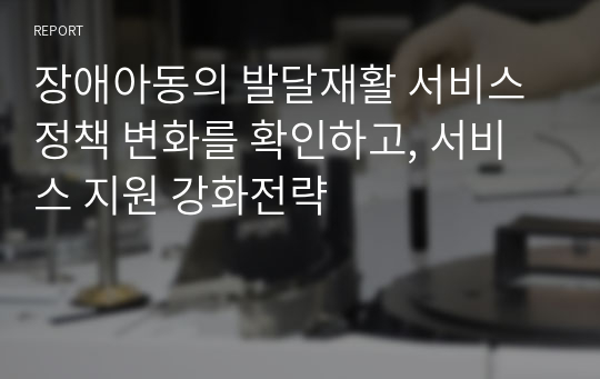 장애아동의 발달재활 서비스 정책 변화를 확인하고, 서비스 지원 강화전략