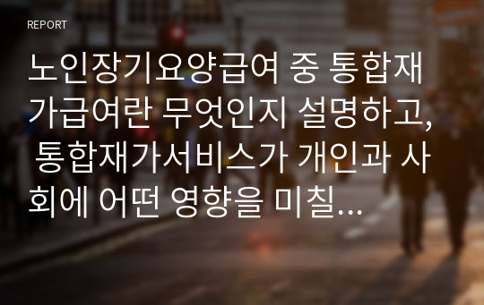 노인장기요양급여 중 통합재가급여란 무엇인지 설명하고, 통합재가서비스가 개인과 사회에 어떤 영향을 미칠지 본인의 생각을 근거 중심으로 쓰시오