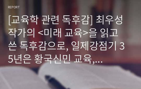 [교육학 관련 독후감] 최우성 작가의 &lt;미래 교육&gt;을 읽고 쓴 독후감으로, 일제강점기 35년은 황국신민 교육, 군사독재정권 40년 동안은 반공투사와 산업전사 교육, 문민정부 시절엔 사람을 자원으로 보는 인적자원 교육, 그 이후는 찍기의 달인을 만드는 수능 교육으로 대별 되는 우리나라의 참담한 교육 현실을 비판한 작품입니다.