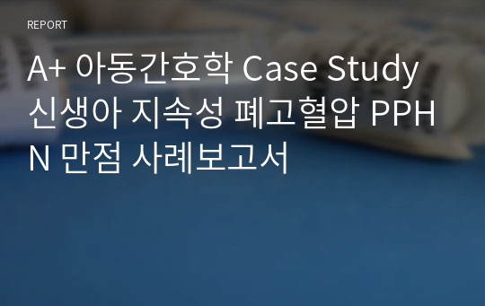 A+ 아동간호학 Case Study 신생아 지속성 폐고혈압 PPHN 만점 사례보고서