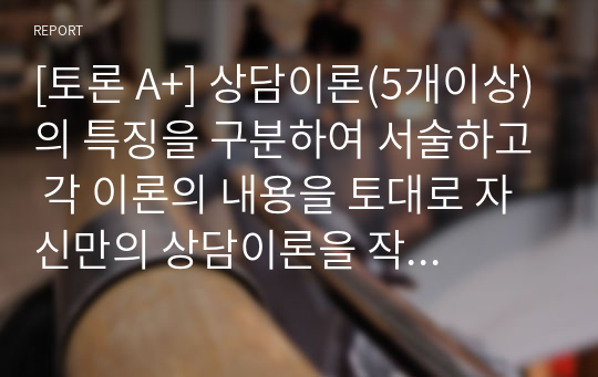 [토론 A+] 상담이론(5개이상)의 특징을 구분하여 서술하고 각 이론의 내용을 토대로 자신만의 상담이론을 작성하시오.