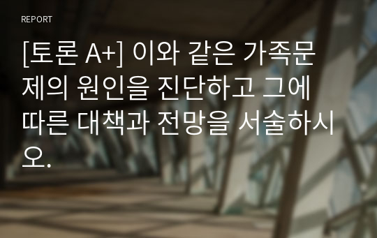 [토론 A+] 이와 같은 가족문제의 원인을 진단하고 그에 따른 대책과 전망을 서술하시오.