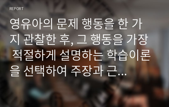 영유아의 문제 행동을 한 가지 관찰한 후, 그 행동을 가장 적절하게 설명하는 학습이론을 선택하여 주장과 근거를 제시하세요