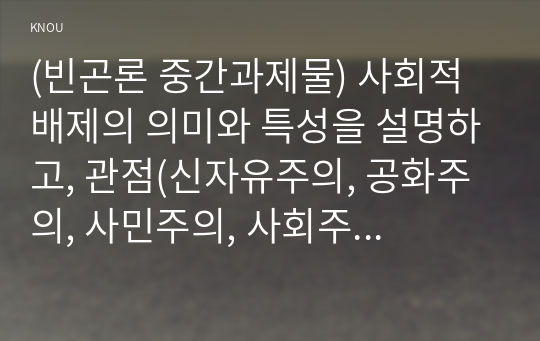 (빈곤론 중간과제물) 사회적 배제의 의미와 특성을 설명하고, 관점(신자유주의, 공화주의, 사민주의, 사회주의)에 따른 사회적 배제의 내용을 설명할것, 노인 빈곤문제의 해결방식을 소수파 보고서와 다수파 보고서의 관점에 기반해 논하고, 자신이 지지하는 관점은 무엇인지 논의