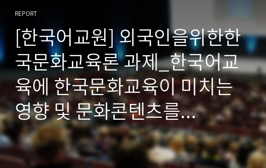 [한국어교원] 외국인을위한한국문화교육론 과제_한국어교육에 한국문화교육이 미치는 영향 및 문화콘텐츠를 활용한 한국문화 교육 방안