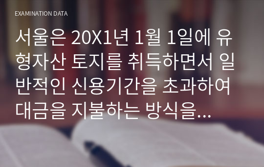 서울은 20X1년 1월 1일에 유형자산 토지를 취득하면서 일반적인 신용기간을 초과하여 대금을 지불하는 방식을 선택하였다. 현금가격 상당액은 382,694원인데, 20X1년부터 매년 12월 31일에 동일한 금액을 2회 분할지급-원리금 균등분할지급-하기로 하였다. 동 재고자산의 정상신용조건의 현금가격상당액은 2회 총지급액을 연 3퍼센트 이자율로 할인한