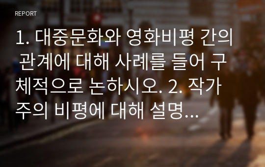 1. 대중문화와 영화비평 간의 관계에 대해 사례를 들어 구체적으로 논하시오. 2. 작가주의 비평에 대해 설명하고, 그 비평이론을 바탕으로, 실제 영화비평이나 드라마 비평을 작성하시오.