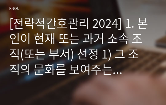 [전략적간호관리 2024] 1. 본인이 현재 또는 과거 소속 조직(또는 부서) 선정 1) 그 조직의 문화를 보여주는 일화, 의례나 행사, 상징물, 언어 1가지 소개 2) 퀸 모형의 조직문화 유형 중 2가지를 선정, 해당 조직의 사례 2. 현재(또는 과거) 적용되는 본인의 직무기술서 1) 요약 2) 직무를 적절히 반영하고 있는지, 3) 개선할 점