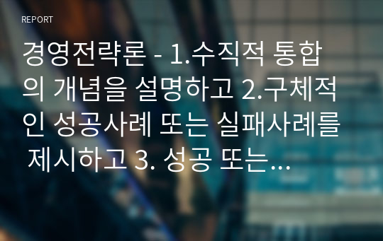 경영전략론 - 1.수직적 통합의 개념을 설명하고 2.구체적인 성공사례 또는 실패사례를 제시하고 3. 성공 또는 실패한 이유를 자신의 생각으로 정리하시오