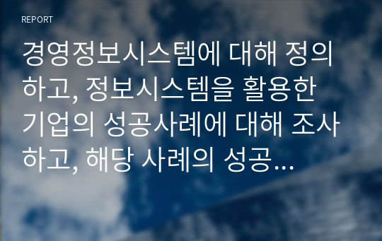 경영정보시스템에 대해 정의하고, 정보시스템을 활용한 기업의 성공사례에 대해 조사하고, 해당 사례의 성공 이유에 대해 본인의 의견을 서술하시오.