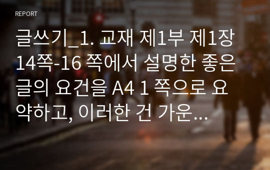 글쓰기_1. 교재 제1부 제1장 14쪽-16 쪽에서 설명한 좋은 글의 요건을 A4 1 쪽으로 요약하고, 이러한 건 가운데 자신이 생각하는 가장 중요한 요건이 무엇인지 한 단락으로 설명하시오. 2. 다음 제시된 쌍들의 차이에 대해 설명하고, 그 쓰임을 설명할 수 있는 예문을 본인이 직접 작성하시오. (2)