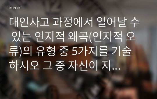 대인사고 과정에서 일어날 수 있는 인지적 왜곡(인지적 오류)의 유형 중 5가지를 기술하시오 그 중 자신이 지니고 있는 인지적 왜곡을 한 가지 선택하여 그런 인지적 왜곡이 자신의 인간관계에 어떤 영향을 미치는지를 자신의 실제 경험을 바탕으로 구체적으로 서술하시오