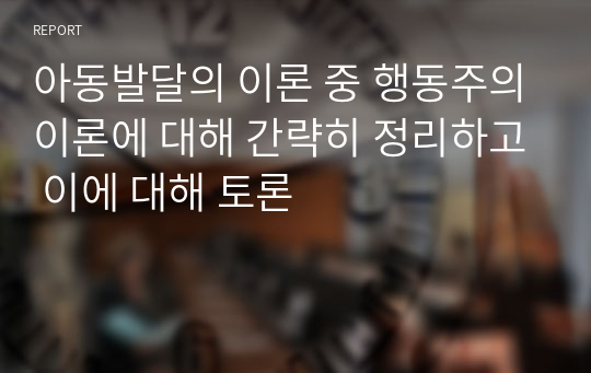 아동발달의 이론 중 행동주의이론에 대해 간략히 정리하고 이에 대해 토론