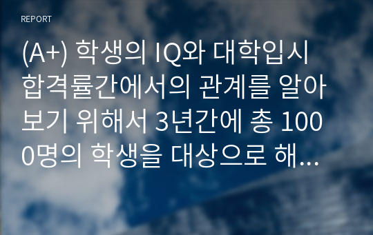 (A+) 학생의 IQ와 대학입시 합격률간에서의 관계를 알아보기 위해서 3년간에 총 1000명의 학생을 대상으로 해 연구조사를 수행을 한 결과 다음과 같은 자료를 수집을 하였다.