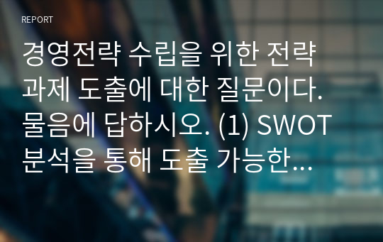 경영전략 수립을 위한 전략 과제 도출에 대한 질문이다. 물음에 답하시오. (1) SWOT 분석을 통해 도출 가능한 4가지 전략을 제시하고 각 전략에서는 SWOT 요소를 어떻게 활용해야 하는지 서술하시오