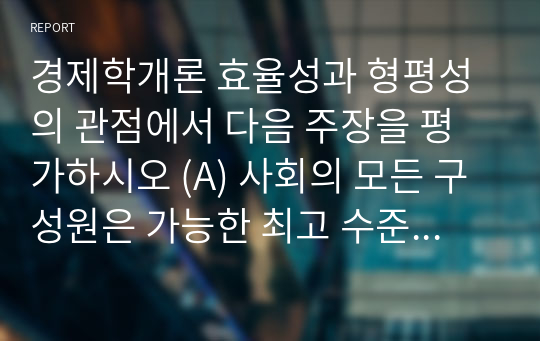 경제학개론 효율성과 형평성의 관점에서 다음 주장을 평가하시오 (A) 사회의 모든 구성원은 가능한 최고 수준의 의료 혜택을 보장받아야 한다. (B) 근로자가 해고되면 다음 직장을 잡을 때까지 실업 수당을 계속 지급해야 한다.