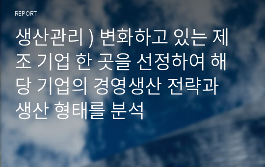 생산관리 ) 변화하고 있는 제조 기업 한 곳을 선정하여 해당 기업의 경영생산 전략과 생산 형태를 분석