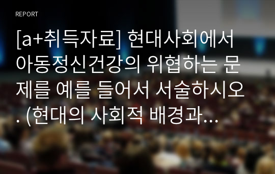 [a+취득자료] 현대사회에서 아동정신건강의 위협하는 문제를 예를 들어서 서술하시오. (현대의 사회적 배경과 환경등이 아동 정신건강에 위협하는 문제를 예를 들어 서술)