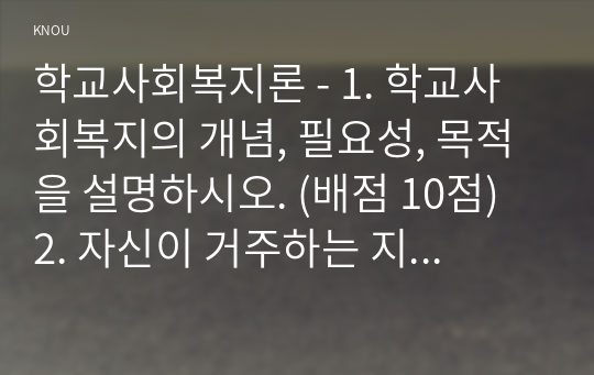 학교사회복지론 - 1. 학교사회복지의 개념, 필요성, 목적을 설명하시오. (배점 10점) 2. 자신이 거주하는 지역의 학교 한 곳을 선정하여 1 학교명, 주소, 학교현황, 2 해당 학교 및 지역의 지리적 사회적 특성을 기술하시오. (배점 10점) 3. 해당 학교에서 1 학교사회복지가 필요한 대상과 지원할 내용을 찾고, 2 구체적인 학교사회복지 실천방법을 제