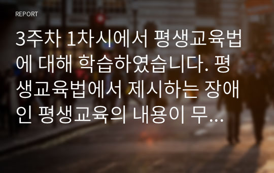 3주차 1차시에서 평생교육법에 대해 학습하였습니다. 평생교육법에서 제시하는 장애인 평생교육의 내용이 무엇인지 기술하고, 장애인 평생교육이 왜 필요한지와 법령이 발의되어 활성화되기 위해서 개인, 평생교육기관, 정부 측면에서의 역할이 무엇인지 기술하시오