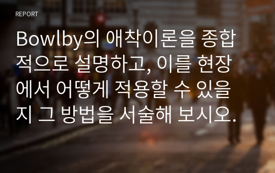 Bowlby의 애착이론을 종합적으로 설명하고, 이를 현장에서 어떻게 적용할 수 있을지 그 방법을 서술해 보시오.