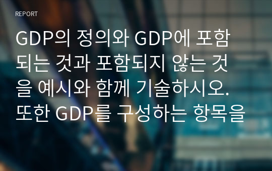 GDP의 정의와 GDP에 포함되는 것과 포함되지 않는 것을 예시와 함께 기술하시오. 또한 GDP를 구성하는 항목을 기술하고, 실질 GDP와 명목 GDP를 비교하여 기술하시오. 마지막으로 GDP가 경제적 후생