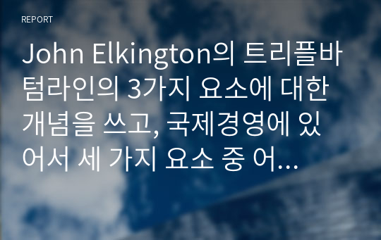 John Elkington의 트리플바텀라인의 3가지 요소에 대한 개념을 쓰고, 국제경영에 있어서 세 가지 요소 중 어떤 것이 가장 중요하다고 생각하는지에 관해 쓰고 왜 중요한지에 대해 본인의 생각을 글로벌기