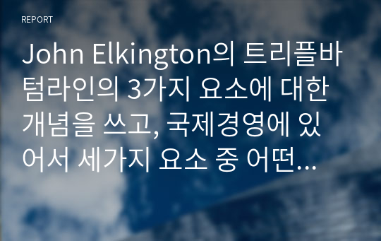 John Elkington의 트리플바텀라인의 3가지 요소에 대한 개념을 쓰고, 국제경영에 있어서 세가지 요소 중 어떤 것이 가장 중요하다고 생각하는지에 관해 쓰고 왜 중요한지에 대해 본인의 생각을 글로벌기업