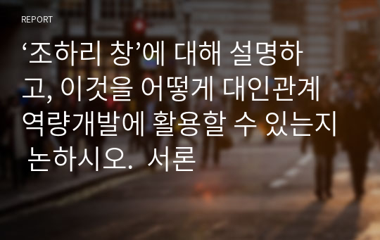 ‘조하리 창’에 대해 설명하고, 이것을 어떻게 대인관계 역량개발에 활용할 수 있는지 논하시오.  서론