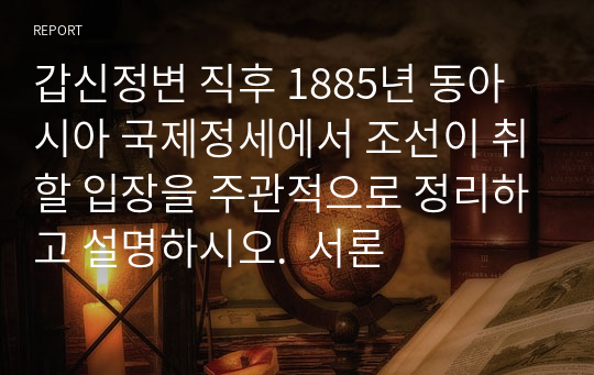 갑신정변 직후 1885년 동아시아 국제정세에서 조선이 취할 입장을 주관적으로 정리하고 설명하시오.  서론