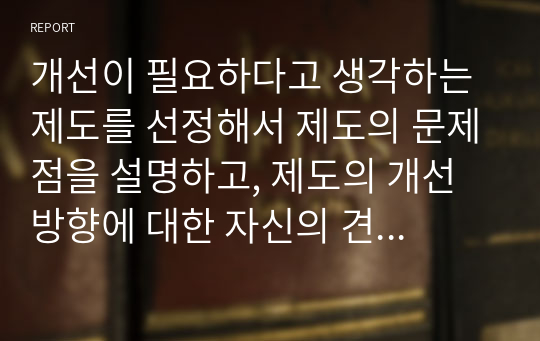 개선이 필요하다고 생각하는 제도를 선정해서 제도의 문제점을 설명하고, 제도의 개선 방향에 대한 자신의 견해를 밝히시오.  