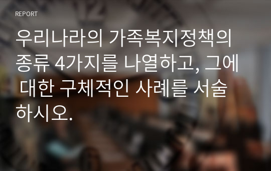 우리나라의 가족복지정책의 종류 4가지를 나열하고, 그에 대한 구체적인 사례를 서술하시오.