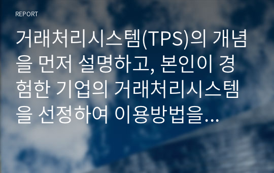 거래처리시스템(TPS)의 개념을 먼저 설명하고, 본인이 경험한 기업의 거래처리시스템을 선정하여 이용방법을 절차에 따라 단계를 기술하고, 각 절차에서 단계별로 입력되는 정보가 내부적으로 어떤 역할을 하게 되는