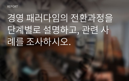 경영 패러다임의 전환과정을 단계별로 설명하고, 관련 사례를 조사하시오.