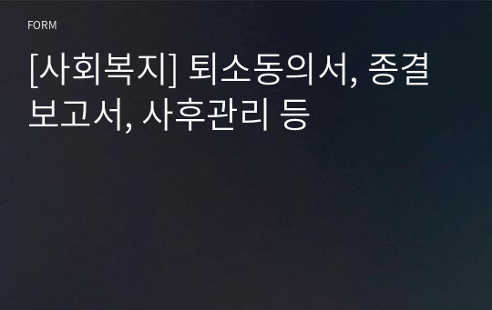 [사회복지] 퇴소동의서, 종결보고서, 사후관리 등