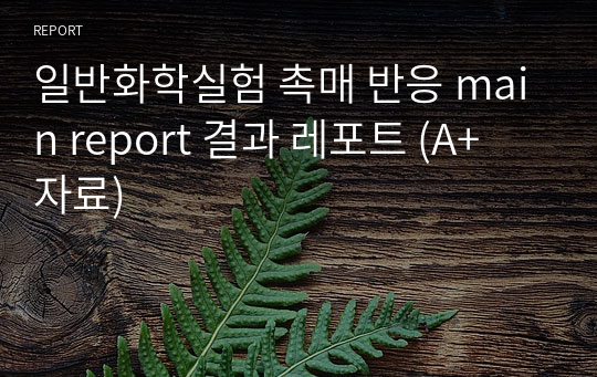 일반화학실험 촉매 반응 main report 결과 레포트 (A+ 자료)