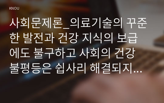 사회문제론_의료기술의 꾸준한 발전과 건강 지식의 보급에도 불구하고 사회의 건강 불평등은 쉽사리 해결되지 않을뿐더러 심지어 더욱 악화되고 있다는 주장이 심심치 않게 들린다. 교재 6장 건강 불평등 문제를 비롯해 여러 자료를 참고하여 건강 불평등 문제에 관해 설명하고, 건강 불평등의 원인과 관련한 다양한 설명들을 정리한 다음 (18)