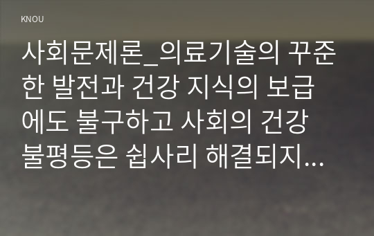 사회문제론_의료기술의 꾸준한 발전과 건강 지식의 보급에도 불구하고 사회의 건강 불평등은 쉽사리 해결되지 않을뿐더러 심지어 더욱 악화되고 있다는 주장이 심심치 않게 들린다. 교재 6장 건강 불평등 문제를 비롯해 여러 자료를 참고하여 건강 불평등 문제에 관해 설명하고, 건강 불평등의 원인과 관련한 다양한 설명들을 정리한 다음 (9)