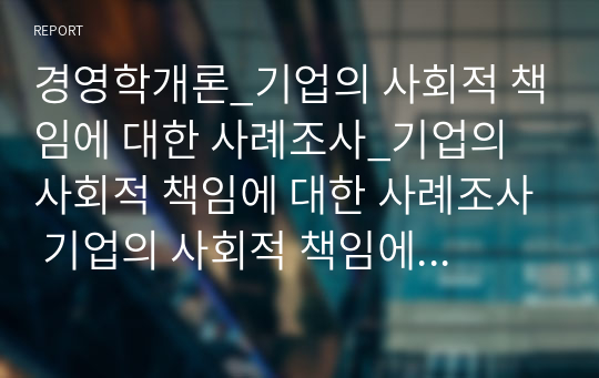 경영학개론_기업의 사회적 책임에 대한 사례조사_기업의 사회적 책임에 대한 사례조사 기업의 사회적 책임에 대한 본인의 생각을 정리하고, 현재 기업이 하고 있는 기업의 사회적 책임의 사례를 조사하여 정리하시오.