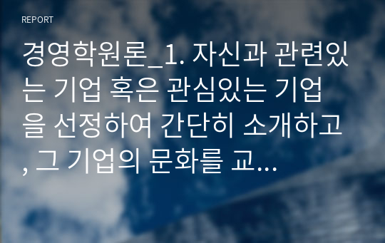 경영학원론_1. 자신과 관련있는 기업 혹은 관심있는 기업을 선정하여 간단히 소개하고, 그 기업의 문화를 교재 128쪽에 소개된 요인별로 평가하시오. 2. 기업의 사회적 책임 최근 ESG 경영이라는 이름으로 전개되고 있다. ESG 경영의 개념, 실행 및 한계를 사례를 활용하여 설명하시오. 3. 언론에 소개된 기업관련 기사 중 윤리