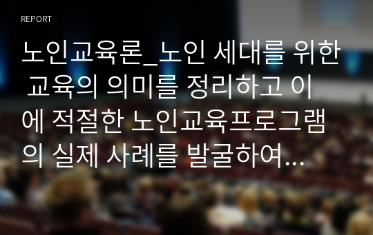 노인교육론_노인 세대를 위한 교육의 의미를 정리하고 이에 적절한 노인교육프로그램의 실제 사례를 발굴하여 분석하시오. 부연설명_노인교육이 필요한 이유를 기술하고, 이를 해소하기 위한 실천 사례로서 실제 노인교육센터 및 종합사회복지관에서 운영하는 프로그램을 하나 선택, 그 프로그램의 목적, 특징, 의의에 대하여 분석하시오.